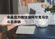 开运体育入口-水晶宫力挽狂澜阿尔克马尔斗志昂扬的简单介绍